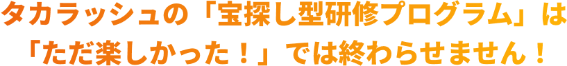 タカラッシュの「宝探し型研修プログラム」は「ただ楽しかった！」では終わらせません！