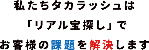 私たちタカラッシュは「リアル宝探し」でお客様の課題を解決します